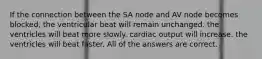 If the connection between the SA node and AV node becomes blocked, the ventricular beat will remain unchanged. the ventricles will beat more slowly. cardiac output will increase. the ventricles will beat faster. All of the answers are correct.