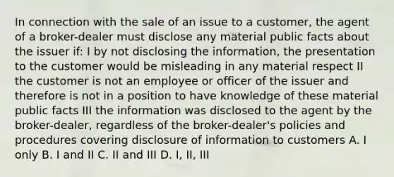 In connection with the sale of an issue to a customer, the agent of a broker-dealer must disclose any material public facts about the issuer if: I by not disclosing the information, the presentation to the customer would be misleading in any material respect II the customer is not an employee or officer of the issuer and therefore is not in a position to have knowledge of these material public facts III the information was disclosed to the agent by the broker-dealer, regardless of the broker-dealer's policies and procedures covering disclosure of information to customers A. I only B. I and II C. II and III D. I, II, III