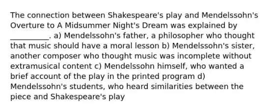 The connection between Shakespeare's play and Mendelssohn's Overture to A Midsummer Night's Dream was explained by __________. a) Mendelssohn's father, a philosopher who thought that music should have a moral lesson b) Mendelssohn's sister, another composer who thought music was incomplete without extramusical content c) Mendelssohn himself, who wanted a brief account of the play in the printed program d) Mendelssohn's students, who heard similarities between the piece and Shakespeare's play