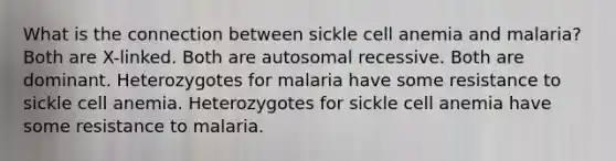 What is the connection between sickle cell anemia and malaria? Both are X-linked. Both are autosomal recessive. Both are dominant. Heterozygotes for malaria have some resistance to sickle cell anemia. Heterozygotes for sickle cell anemia have some resistance to malaria.