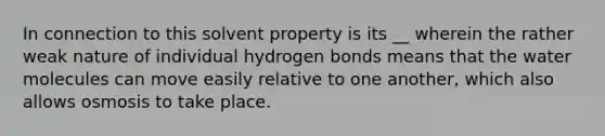 In connection to this solvent property is its __ wherein the rather weak nature of individual hydrogen bonds means that the water molecules can move easily relative to one another, which also allows osmosis to take place.