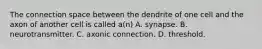 The connection space between the dendrite of one cell and the axon of another cell is called a(n) A. synapse. B. neurotransmitter. C. axonic connection. D. threshold.