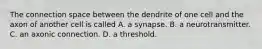 The connection space between the dendrite of one cell and the axon of another cell is called A. a synapse. B. a neurotransmitter. C. an axonic connection. D. a threshold.