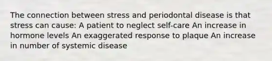 The connection between stress and periodontal disease is that stress can cause: A patient to neglect self-care An increase in hormone levels An exaggerated response to plaque An increase in number of systemic disease