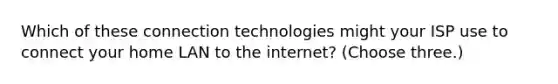 Which of these connection technologies might your ISP use to connect your home LAN to the internet? (Choose three.)