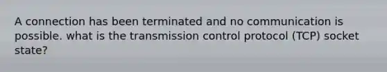 A connection has been terminated and no communication is possible. what is the transmission control protocol (TCP) socket state?