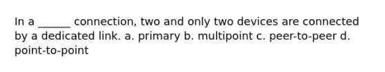 In a ______ connection, two and only two devices are connected by a dedicated link. a. primary b. multipoint c. peer-to-peer d. point-to-point