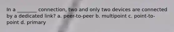 In a ________ connection, two and only two devices are connected by a dedicated link? a. peer-to-peer b. multipoint c. point-to-point d. primary