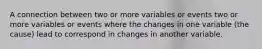 A connection between two or more variables or events two or more variables or events where the changes in one variable (the cause) lead to correspond in changes in another variable.