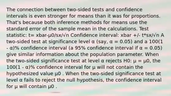 The connection between two-sided tests and confidence intervals is even stronger for means than it was for proportions. That's because both inference methods for means use the standard error of the sample mean in the calculations. Test statistic: t= xbar-µ0/sx/√n Confidence interval: xbar +/- t*sx/√n A two-sided test at significance level α (say, α = 0.05) and a 100(1 - α)% confidence interval (a 95% confidence interval if α = 0.05) give similar information about the population parameter. When the two-sided significance test at level α rejects H0: µ = µ0, the 100(1 - α)% confidence interval for µ will not contain the hypothesized value µ0 . When the two-sided significance test at level α fails to reject the null hypothesis, the confidence interval for µ will contain µ0 .