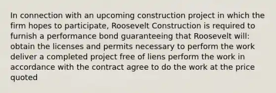 In connection with an upcoming construction project in which the firm hopes to participate, Roosevelt Construction is required to furnish a performance bond guaranteeing that Roosevelt will: obtain the licenses and permits necessary to perform the work deliver a completed project free of liens perform the work in accordance with the contract agree to do the work at the price quoted