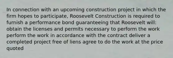 In connection with an upcoming construction project in which the firm hopes to participate, Roosevelt Construction is required to furnish a performance bond guaranteeing that Roosevelt will: obtain the licenses and permits necessary to perform the work perform the work in accordance with the contract deliver a completed project free of liens agree to do the work at the price quoted