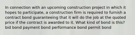 In connection with an upcoming construction project in which it hopes to participate, a construction firm is required to furnish a contract bond guaranteeing that it will do the job at the quoted price if the contract is awarded to it. What kind of bond is this? bid bond payment bond performance bond permit bond