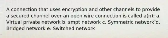 A connection that uses encryption and other channels to provide a secured channel over an open wire connection is called a(n): a. Virtual private network b. smpt network c. Symmetric network d. Bridged network e. Switched network