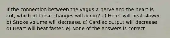 If the connection between the vagus X nerve and the heart is cut, which of these changes will occur? a) Heart will beat slower. b) Stroke volume will decrease. c) Cardiac output will decrease. d) Heart will beat faster. e) None of the answers is correct.