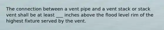 The connection between a vent pipe and a vent stack or stack vent shall be at least ___ inches above the flood level rim of the highest fixture served by the vent.