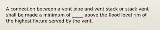 A connection between a vent pipe and vent stack or stack vent shall be made a minimum of _____ above the flood level rim of the highest fixture served by the vent.