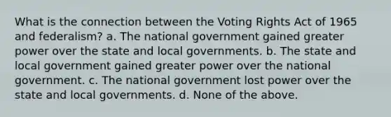 What is the connection between the Voting Rights Act of 1965 and federalism? a. The national government gained greater power over the state and local governments. b. The state and local government gained greater power over the national government. c. The national government lost power over the state and local governments. d. None of the above.