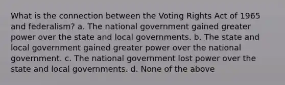 What is the connection between the Voting Rights Act of 1965 and federalism? a. The national government gained greater power over the state and local governments. b. The state and local government gained greater power over the national government. c. The national government lost power over the state and local governments. d. None of the above