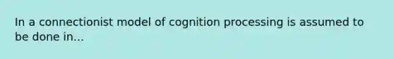 In a connectionist model of cognition processing is assumed to be done in...