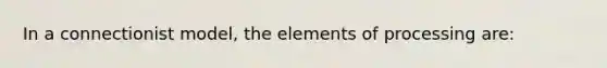 In a connectionist model, the elements of processing are: