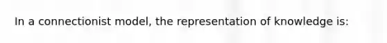 In a connectionist model, the representation of knowledge is: