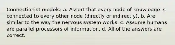 Connectionist models: a. Assert that every node of knowledge is connected to every other node (directly or indirectly). b. Are similar to the way the <a href='https://www.questionai.com/knowledge/kThdVqrsqy-nervous-system' class='anchor-knowledge'>nervous system</a> works. c. Assume humans are parallel processors of information. d. All of the answers are correct.