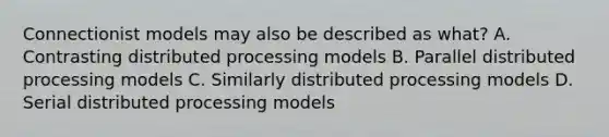 Connectionist models may also be described as what? A. Contrasting distributed processing models B. Parallel distributed processing models C. Similarly distributed processing models D. Serial distributed processing models