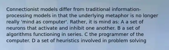 Connectionist models differ from traditional information-processing models in that the underlying metaphor is no longer really 'mind as computer'. Rather, it is mind as: A a set of neurons that activate and inhibit one another. B a set of algorithms functioning in series. C the programmer of the computer. D a set of heuristics involved in problem solving