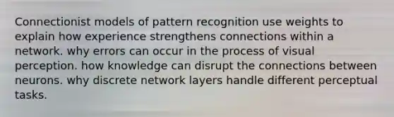 Connectionist models of pattern recognition use weights to explain how experience strengthens connections within a network. why errors can occur in the process of visual perception. how knowledge can disrupt the connections between neurons. why discrete network layers handle different perceptual tasks.