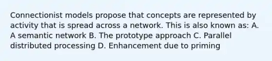 Connectionist models propose that concepts are represented by activity that is spread across a network. This is also known as: A. A semantic network B. The prototype approach C. Parallel distributed processing D. Enhancement due to priming