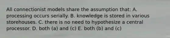 All connectionist models share the assumption that: A. processing occurs serially. B. knowledge is stored in various storehouses. C. there is no need to hypothesize a central processor. D. both (a) and (c) E. both (b) and (c)