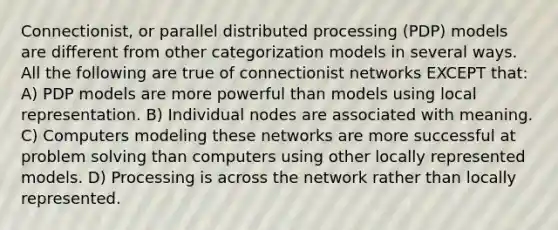 Connectionist, or parallel distributed processing (PDP) models are different from other categorization models in several ways. All the following are true of connectionist networks EXCEPT that: A) PDP models are more powerful than models using local representation. B) Individual nodes are associated with meaning. C) Computers modeling these networks are more successful at problem solving than computers using other locally represented models. D) Processing is across the network rather than locally represented.