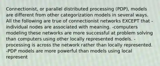 Connectionist, or parallel distributed processing (PDP), models are different from other categorization models in several ways. All the following are true of connectionist networks EXCEPT that -individual nodes are associated with meaning. -computers modeling these networks are more successful at problem solving than computers using other locally represented models. -processing is across the network rather than locally represented. -PDP models are more powerful than models using local represent