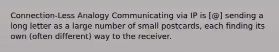 Connection-Less Analogy Communicating via IP is [@] sending a long letter as a large number of small postcards, each finding its own (often different) way to the receiver.