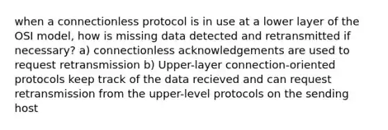 when a connectionless protocol is in use at a lower layer of the OSI model, how is missing data detected and retransmitted if necessary? a) connectionless acknowledgements are used to request retransmission b) Upper-layer connection-oriented protocols keep track of the data recieved and can request retransmission from the upper-level protocols on the sending host