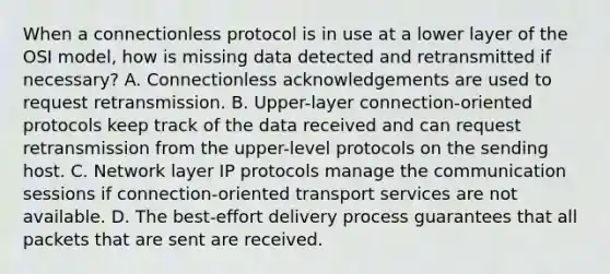 When a connectionless protocol is in use at a lower layer of the OSI model, how is missing data detected and retransmitted if necessary? A. Connectionless acknowledgements are used to request retransmission. B. Upper-layer connection-oriented protocols keep track of the data received and can request retransmission from the upper-level protocols on the sending host. C. Network layer IP protocols manage the communication sessions if connection-oriented transport services are not available. D. The best-effort delivery process guarantees that all packets that are sent are received.