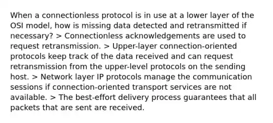 When a connectionless protocol is in use at a lower layer of the OSI model, how is missing data detected and retransmitted if necessary? > Connectionless acknowledgements are used to request retransmission. > Upper-layer connection-oriented protocols keep track of the data received and can request retransmission from the upper-level protocols on the sending host. > Network layer IP protocols manage the communication sessions if connection-oriented transport services are not available. > The best-effort delivery process guarantees that all packets that are sent are received.