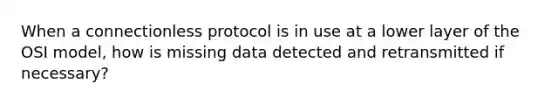 When a connectionless protocol is in use at a lower layer of the OSI model, how is missing data detected and retransmitted if necessary?