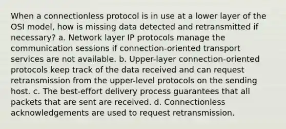 When a connectionless protocol is in use at a lower layer of the OSI model, how is missing data detected and retransmitted if necessary? a. Network layer IP protocols manage the communication sessions if connection-oriented transport services are not available. b. Upper-layer connection-oriented protocols keep track of the data received and can request retransmission from the upper-level protocols on the sending host. c. The best-effort delivery process guarantees that all packets that are sent are received. d. Connectionless acknowledgements are used to request retransmission.