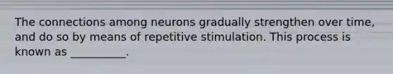 The connections among neurons gradually strengthen over time, and do so by means of repetitive stimulation. This process is known as __________.