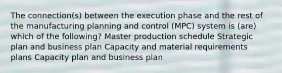 The connection(s) between the execution phase and the rest of the manufacturing planning and control (MPC) system is (are) which of the following? Master production schedule Strategic plan and business plan Capacity and material requirements plans Capacity plan and business plan