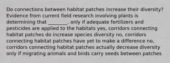 Do connections between habitat patches increase their diversity? Evidence from current field research involving plants is determining that ________. only if adequate fertilizers and pesticides are applied to the habitats yes, corridors connecting habitat patches do increase species diversity no, corridors connecting habitat patches have yet to make a difference no, corridors connecting habitat patches actually decrease diversity only if migrating animals and birds carry seeds between patches