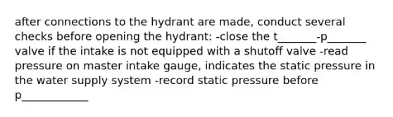 after connections to the hydrant are made, conduct several checks before opening the hydrant: -close the t_______-p_______ valve if the intake is not equipped with a shutoff valve -read pressure on master intake gauge, indicates the static pressure in the water supply system -record static pressure before p____________