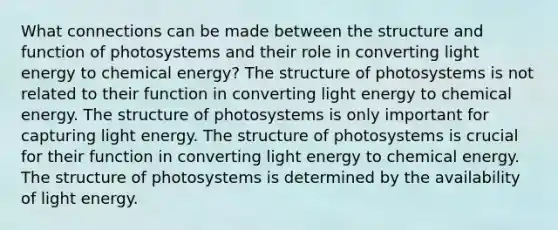 What connections can be made between the structure and function of photosystems and their role in converting light energy to chemical energy? The structure of photosystems is not related to their function in converting light energy to chemical energy. The structure of photosystems is only important for capturing light energy. The structure of photosystems is crucial for their function in converting light energy to chemical energy. The structure of photosystems is determined by the availability of light energy.