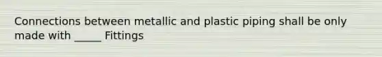 Connections between metallic and plastic piping shall be only made with _____ Fittings