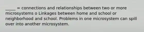 _____ = connections and relationships between two or more microsystems o Linkages between home and school or neighborhood and school. Problems in one microsystem can spill over into another microsystem.