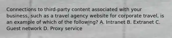 Connections to third-party content associated with your business, such as a travel agency website for corporate travel, is an example of which of the following? A. Intranet B. Extranet C. Guest network D. Proxy service