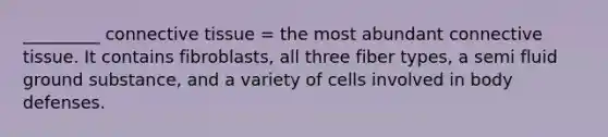 _________ connective tissue = the most abundant connective tissue. It contains fibroblasts, all three fiber types, a semi fluid ground substance, and a variety of cells involved in body defenses.