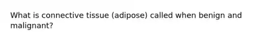 What is connective tissue (adipose) called when benign and malignant?